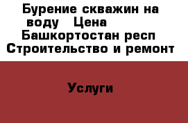 Бурение скважин на воду › Цена ­ 1 500 - Башкортостан респ. Строительство и ремонт » Услуги   